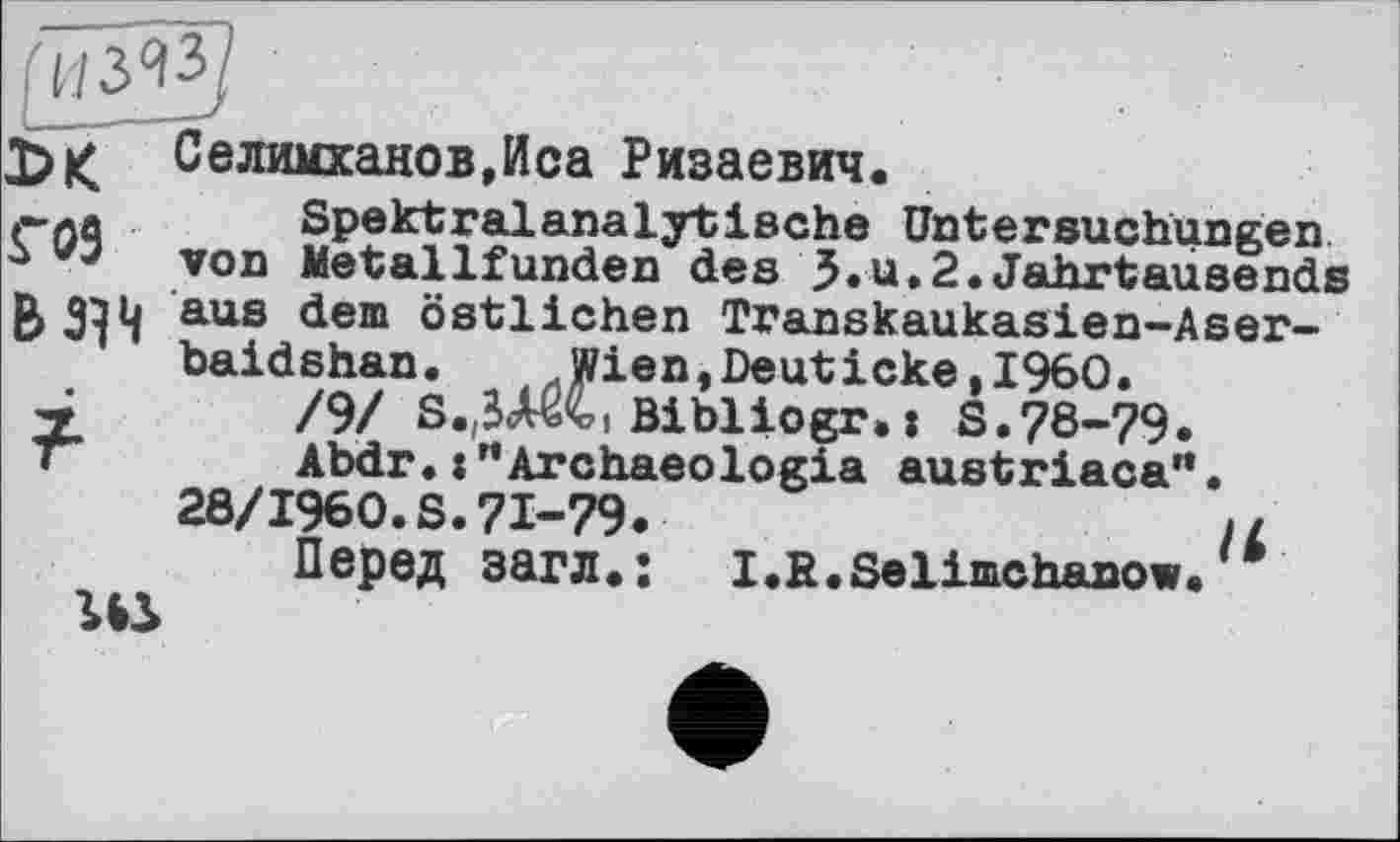 ﻿Селимханов,Иса Ризаевич.
»-ла	Spektralanalytische Untersuchungen
* von Metallfunden des J.u.2«Jahrtausends B> 344 aus dem östlichen Transkaukasien-Aser-baidshan. Wien,Deuticke,I960.
7	/9/ S.(Ä Bibliogr.: S.78-79.
•	Abdr.:"Archaeolo*ia austriaca”.
28/1960.S.71-79.	//
Перед загл.: I.R.Selimchanow.